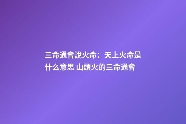 三命通會說火命：天上火命是什么意思 山頭火的三命通會-第1張-觀點-玄機派